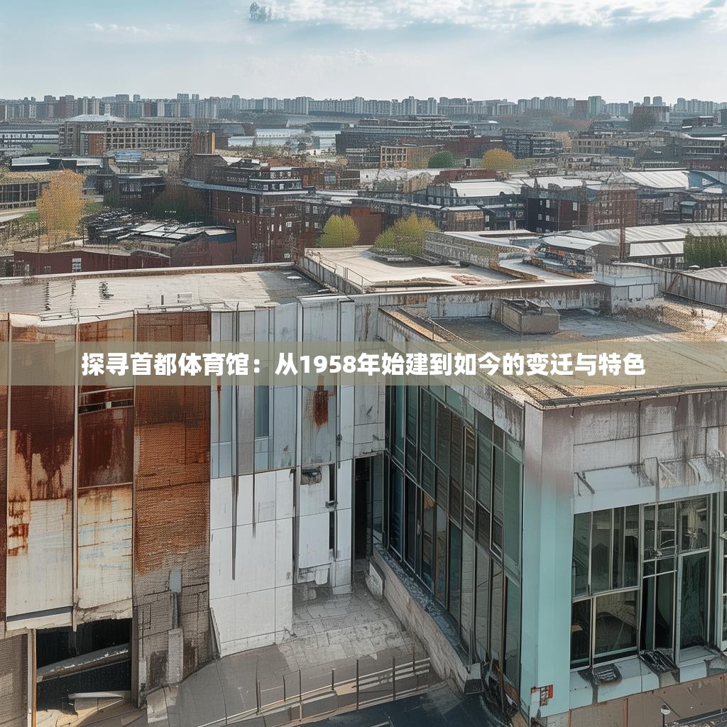 探寻首都体育馆：从1958年始建到如今的变迁与特色