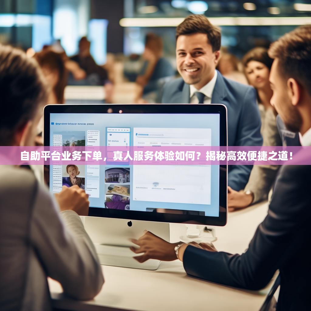 自助平台业务下单，真人服务体验如何？揭秘高效便捷之道！