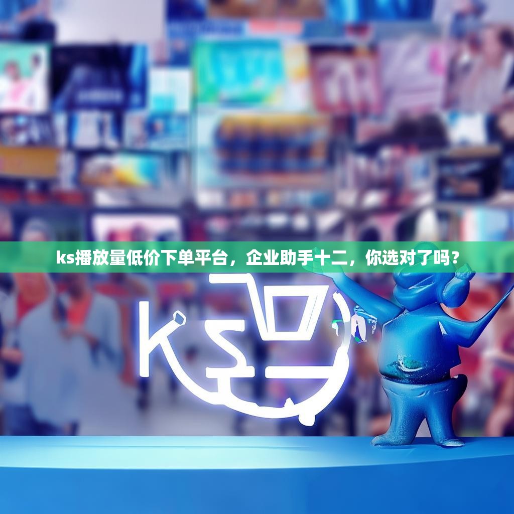ks播放量低价下单平台，企业助手十二，你选对了吗？