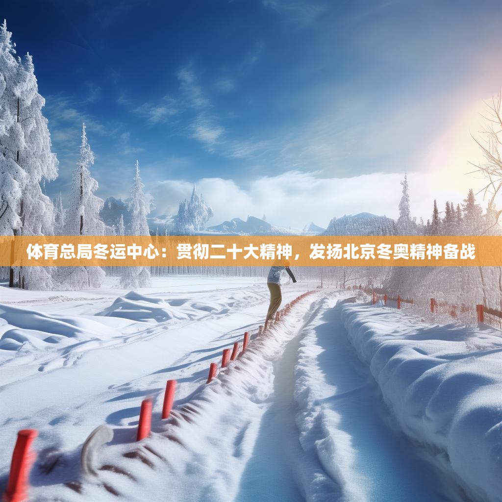 体育总局冬运中心：贯彻二十大精神，发扬北京冬奥精神备战
