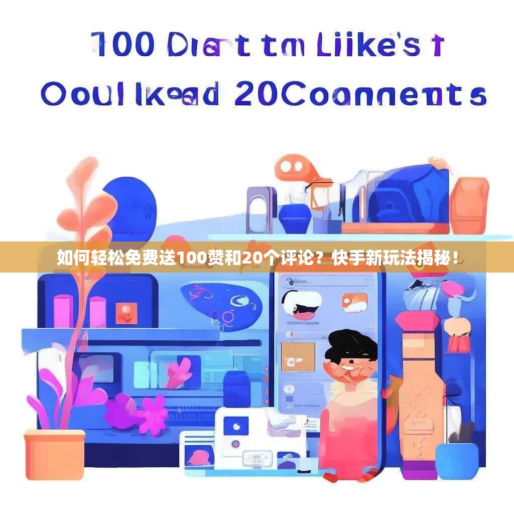 如何轻松免费送100赞和20个评论？快手新玩法揭秘！