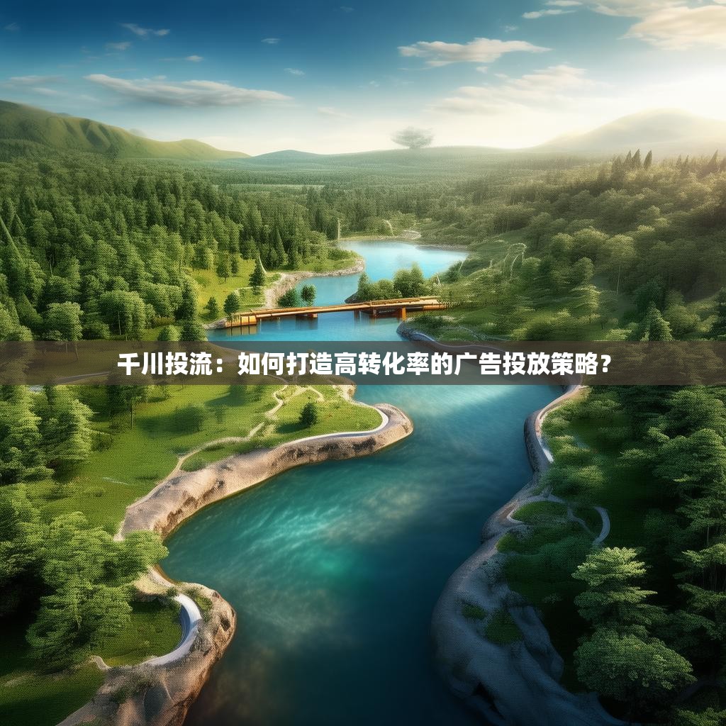 千川投流：如何打造高转化率的广告投放策略？