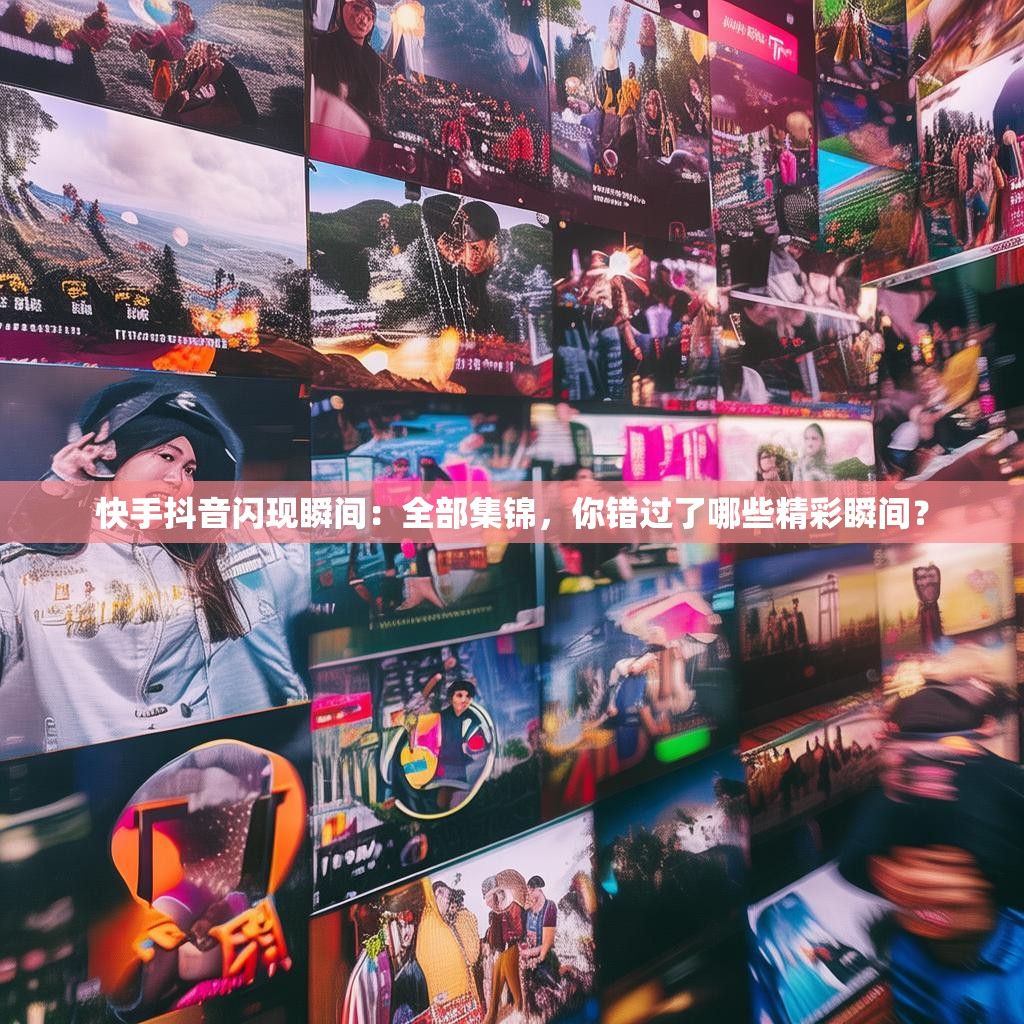 快手抖音闪现瞬间：全部集锦，你错过了哪些精彩瞬间？