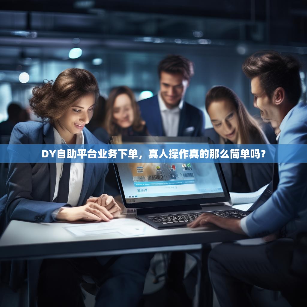 DY自助平台业务下单，真人操作真的那么简单吗？