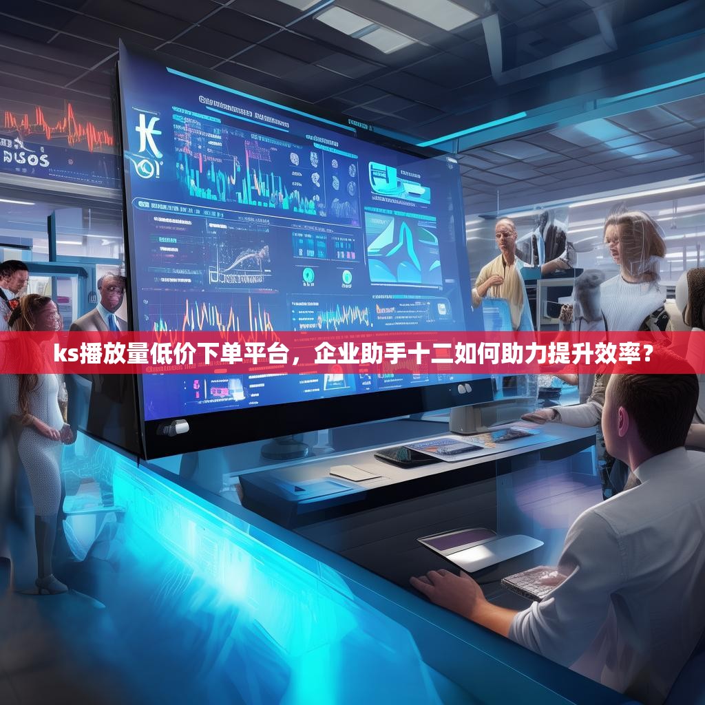 ks播放量低价下单平台，企业助手十二如何助力提升效率？