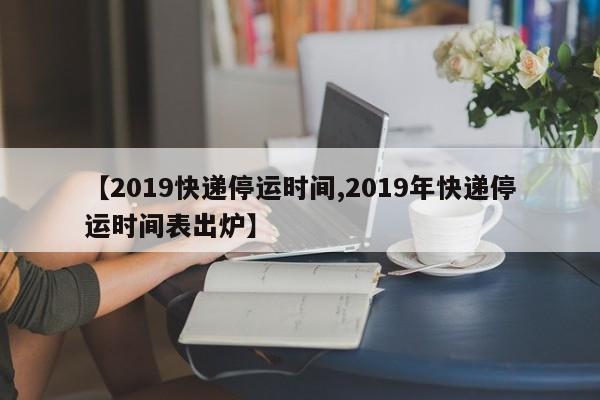 快递停运原因：春节假期调整，2019年各公司最后揽件时间